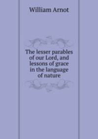 The lesser parables of our Lord, and lessons of grace in the language of nature
