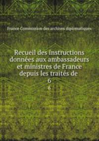 Recueil des instructions donnes aux ambassadeurs et ministres de France depuis les traits de .. 6