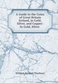 A Guide to the Coins of Great Britain & Ireland, in Gold, Silver, and Copper: In Gold, Silver .