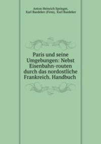 Paris und seine Umgebungen: Nebst Eisenbahn-routen durch das nordostliche Frankreich. Handbuch .