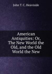 American Antiquities: Or, The New World the Old, and the Old World the New