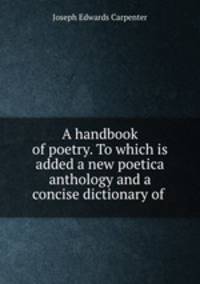 A handbook of poetry. To which is added a new poetica anthology and a concise dictionary of .
