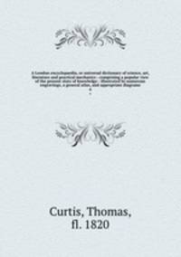 A London encyclopaedia, or universal dictionary of science, art, literature and practical mechanics : comprising a popular view of the present state of knowledge : illustrated by numerous engravings, a general atlas, and appropriate diagrams. 4