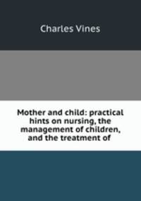 Mother and child: practical hints on nursing, the management of children, and the treatment of .