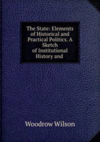 The State: Elements of Historical and Practical Politics. A Sketch of Institutional History and .
