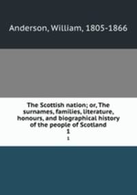 The Scottish nation; or, The surnames, families, literature, honours, and biographical history of the people of Scotland. 1