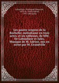 Les quatre sergens de la Rochelle; melodrame en trois actes, et six tableaux, de MM. De Laboullaye et Jules. Musique de M. Adrien, mis en scene par M. Grandville