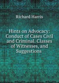 Hints on Advocacy: Conduct of Cases Civil and Criminal. Classes of Witnesses, and Suggestions .
