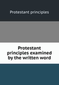 Protestant principles examined by the written word