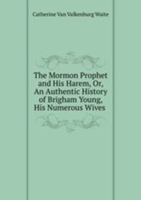 The Mormon Prophet and His Harem, Or, An Authentic History of Brigham Young, His Numerous Wives .