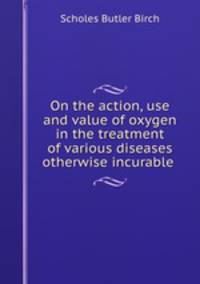 On the action, use and value of oxygen in the treatment of various diseases otherwise incurable .