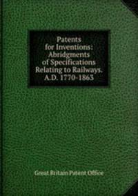 Patents for Inventions: Abridgments of Specifications Relating to Railways. A.D. 1770-1863