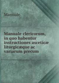 Manuale clericorum, in quo habentur instructiones ascetic? liturgic?que ac variarum precum .