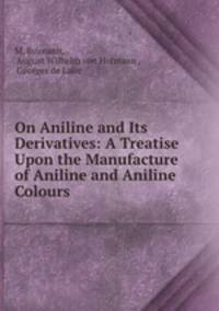 On Aniline and Its Derivatives: A Treatise Upon the Manufacture of Aniline and Aniline Colours