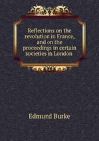 Reflections on the revolution in France, and on the proceedings in certain societies in London .