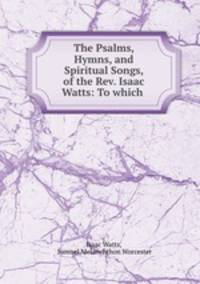 The Psalms, Hymns, and Spiritual Songs, of the Rev. Isaac Watts: To which .