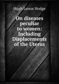 On diseases peculiar to women: Including Displacements of the Uterus