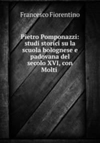 Pietro Pomponazzi: studi storici su la scuola bolognese e padovana del secolo XVI, con Molti .