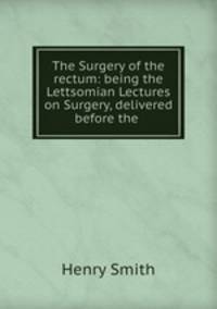 The Surgery of the rectum: being the Lettsomian Lectures on Surgery, delivered before the .