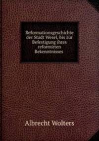 Reformationsgeschichte der Stadt Wesel, bis zur Befestigung ihres reformirten Bekenntnisses .