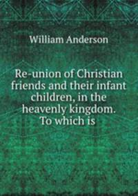Re-union of Christian friends and their infant children, in the heavenly kingdom. To which is .