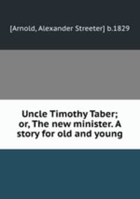 Uncle Timothy Taber; or, The new minister. A story for old and young