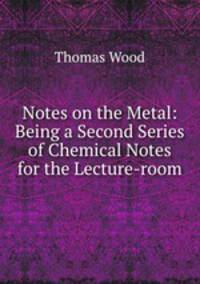 Notes on the Metal: Being a Second Series of Chemical Notes for the Lecture-room