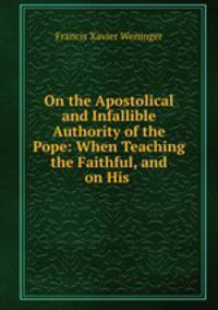On the Apostolical and Infallible Authority of the Pope: When Teaching the Faithful, and on His .