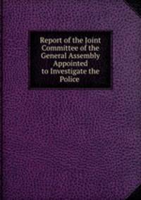 Report of the Joint Committee of the General Assembly Appointed to Investigate the Police .