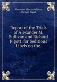 Report of the Trials of Alexander M. Sullivan and Richard Pigott, for Seditious Libels on the .
