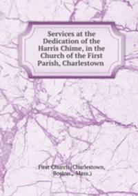 Services at the Dedication of the Harris Chime, in the Church of the First Parish, Charlestown .