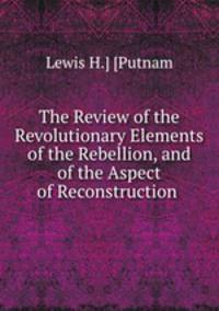 The Review of the Revolutionary Elements of the Rebellion, and of the Aspect of Reconstruction .