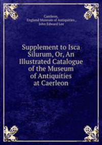 Supplement to Isca Silurum, Or, An Illustrated Catalogue of the Museum of Antiquities at Caerleon