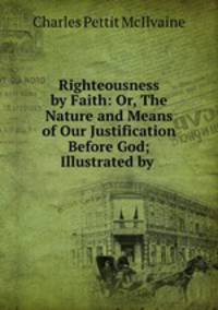 Righteousness by Faith: Or, The Nature and Means of Our Justification Before God; Illustrated by .