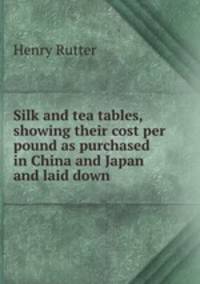 Silk and tea tables, showing their cost per pound as purchased in China and Japan and laid down .