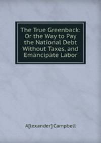 The True Greenback: Or the Way to Pay the National Debt Without Taxes, and Emancipate Labor