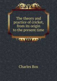 The theory and practice of cricket, from its origin to the present time