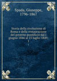 Storia della rivoluzione di Roma e della restaurazione del governo pontificio dal I giugno 1846 al 15 luglio 1849;. 1