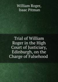 Trial of William Roger in the High Court of Justiciary, Edinburgh, on the Charge of Falsehood .
