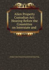 Alien Property Custodian Act: Hearing Before the Committee on Interstate and .