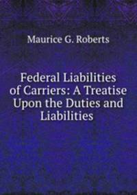 Federal Liabilities of Carriers: A Treatise Upon the Duties and Liabilities .