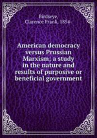 American democracy versus Prussian Marxism; a study in the nature and results of purposive or beneficial government