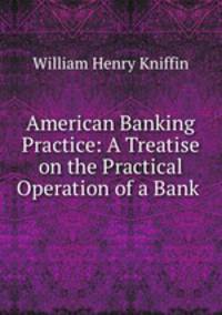 American Banking Practice: A Treatise on the Practical Operation of a Bank .