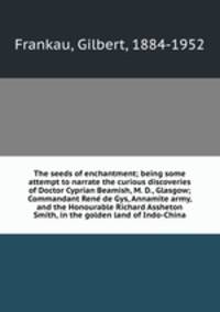 The seeds of enchantment; being some attempt to narrate the curious discoveries of Doctor Cyprian Beamish, M. D., Glasgow; Commandant Rene de Gys, Annamite army, and the Honourable Richard Assheton Smith, in the golden land of Indo-China