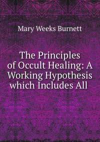 The Principles of Occult Healing: A Working Hypothesis which Includes All .