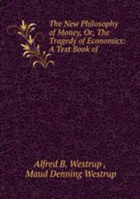 The New Philosophy of Money, Or, The Tragedy of Economics: A Text Book of .