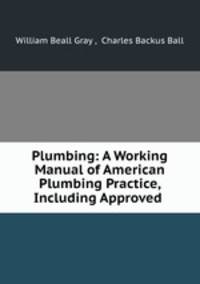Plumbing: A Working Manual of American Plumbing Practice, Including Approved .