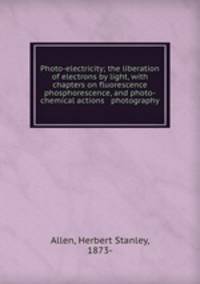Photo-electricity; the liberation of electrons by light, with chapters on fluorescence & phosphorescence, and photo-chemical actions & photography
