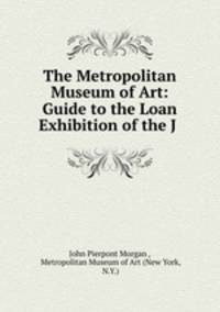 The Metropolitan Museum of Art: Guide to the Loan Exhibition of the J .