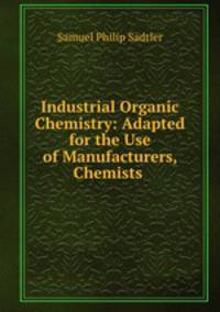 Industrial Organic Chemistry: Adapted for the Use of Manufacturers, Chemists .